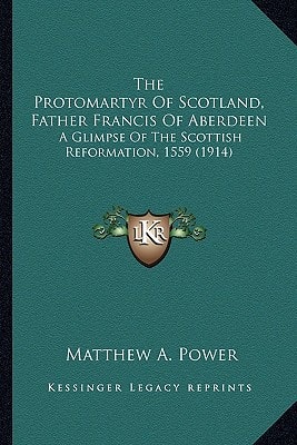 The Protomartyr Of Scotland, Father Francis Of Aberdeen: A Glimpse Of The Scottish Reformation, 1559 (1914)