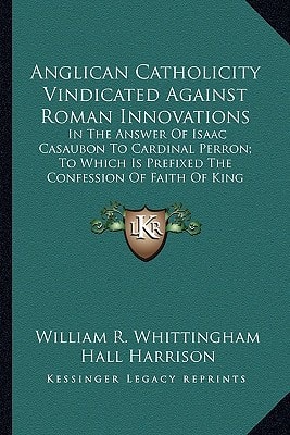 Anglican Catholicity Vindicated Against Roman Innovations: In The Answer Of Isaac Casaubon To Cardinal Perron; To Which Is Prefixed The Confession Of Faith Of King James I (1875)