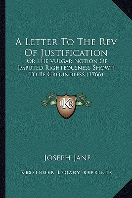 A Letter To The Rev Of Justification: Or The Vulgar Notion Of Imputed Righteousness Shown To Be Groundless (1766)