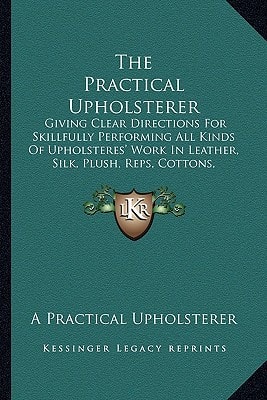 The Practical Upholsterer: Giving Clear Directions For Skillfully Performing All Kinds Of Upholsteres' Work In Leather, Silk, Plush, Reps, Cottons, Velvets, And Carpetings (1891)