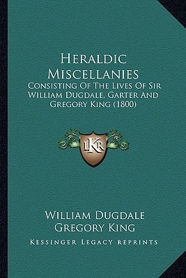 Heraldic Miscellanies: Consisting Of The Lives Of Sir William Dugdale, Garter And Gregory King (1800)