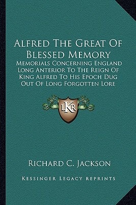 Alfred The Great Of Blessed Memory: Memorials Concerning England Long Anterior To The Reign Of King Alfred To His Epoch Dug Out Of Long Forgotten Lore (1901)