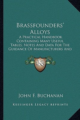 Brassfounders' Alloys: A Practical Handbook Containing Many Useful Tables, Notes And Data For The Guidance Of Manufacturers And Tradesmen (1901)