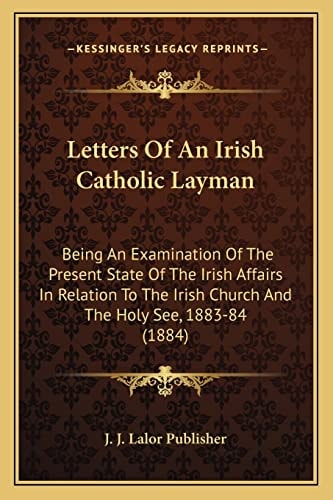 Letters Of An Irish Catholic Layman: Being An Examination Of The Present State Of The Irish Affairs In Relation To The Irish Church And The Holy See, 1883-84 (1884)