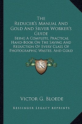 The Reducer's Manual And Gold And Silver Worker's Guide: Being A Complete, Practical Hand-Book On The Saving And Reduction Of Every Class Of Photographic Wastes, And Gold And Silver Residues (1867)