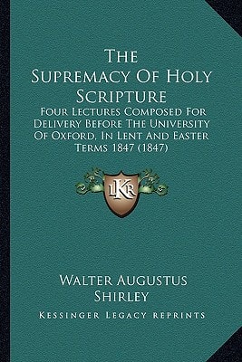 The Supremacy Of Holy Scripture: Four Lectures Composed For Delivery Before The University Of Oxford, In Lent And Easter Terms 1847 (1847)