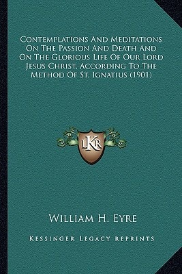 Contemplations And Meditations On The Passion And Death And On The Glorious Life Of Our Lord Jesus Christ, According To The Method Of St. Ignatius (1901)