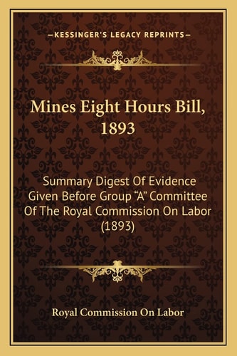 Mines Eight Hours Bill, 1893: Summary Digest Of Evidence Given Before Group "A" Committee Of The Royal Commission On Labor (1893)