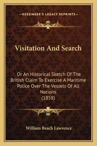 Visitation And Search: Or An Historical Sketch Of The British Claim To Exercise A Maritime Police Over The Vessels Of All Nations (1858)
