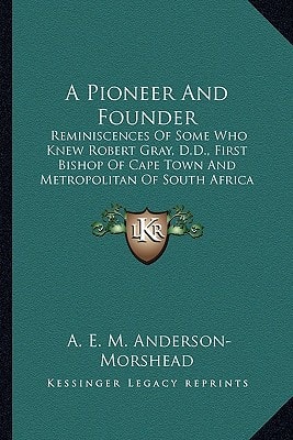 A Pioneer And Founder: Reminiscences Of Some Who Knew Robert Gray, D.D., First Bishop Of Cape Town And Metropolitan Of South Africa (1905)