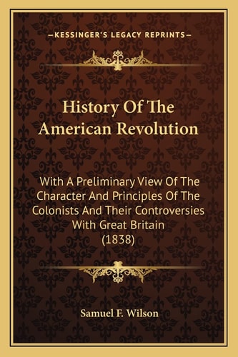 History Of The American Revolution: With A Preliminary View Of The Character And Principles Of The Colonists And Their Controversies With Great Britain (1838)