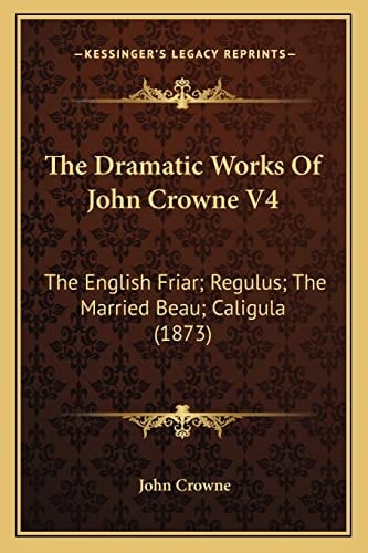 The Dramatic Works Of John Crowne V4: The English Friar; Regulus; The Married Beau; Caligula (1873)