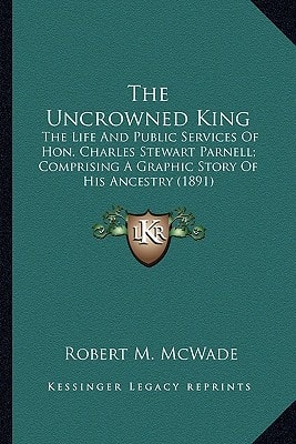 The Uncrowned King: The Life And Public Services Of Hon. Charles Stewart Parnell; Comprising A Graphic Story Of His Ancestry (1891)