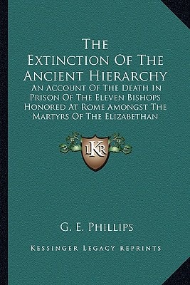 The Extinction Of The Ancient Hierarchy: An Account Of The Death In Prison Of The Eleven Bishops Honored At Rome Amongst The Martyrs Of The Elizabethan Persecution (1905)