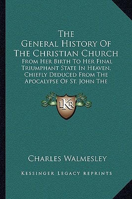 The General History Of The Christian Church: From Her Birth To Her Final Triumphant State In Heaven, Chiefly Deduced From The Apocalypse Of St. John The Apostle (1771)