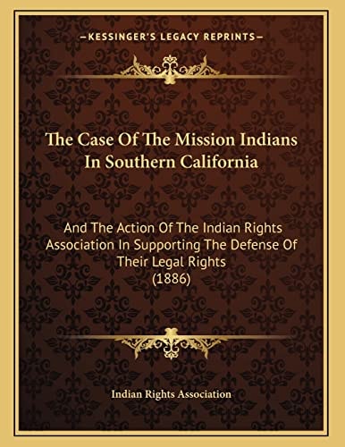 The Case Of The Mission Indians In Southern California: And The Action Of The Indian Rights Association In Supporting The Defense Of Their Legal Rights (1886)