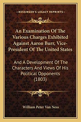 An Examination Of The Various Charges Exhibited Against Aaron Burr, Vice-President Of The United States: And A Development Of The Characters And Views Of His Political Opponents (1803)