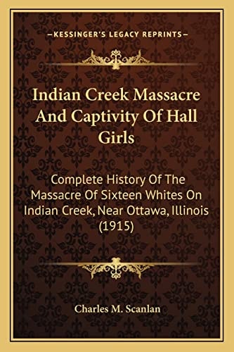 Indian Creek Massacre And Captivity Of Hall Girls: Complete History Of The Massacre Of Sixteen Whites On Indian Creek, Near Ottawa, Illinois (1915)