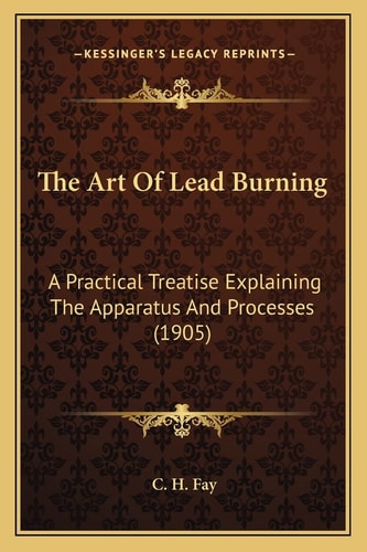 The Art Of Lead Burning: A Practical Treatise Explaining The Apparatus And Processes (1905)