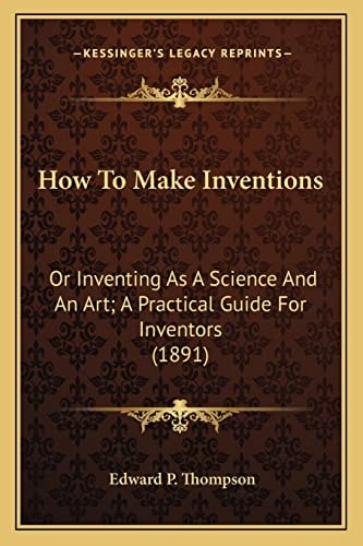 How To Make Inventions: Or Inventing As A Science And An Art; A Practical Guide For Inventors (1891)