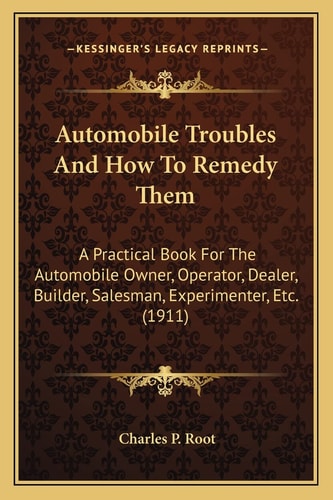 Automobile Troubles And How To Remedy Them: A Practical Book For The Automobile Owner, Operator, Dealer, Builder, Salesman, Experimenter, Etc. (1911)