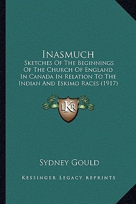 Inasmuch: Sketches Of The Beginnings Of The Church Of England In Canada In Relation To The Indian And Eskimo Races (1917)