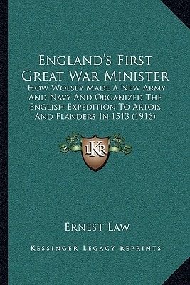 England's First Great War Minister: How Wolsey Made A New Army And Navy And Organized The English Expedition To Artois And Flanders In 1513 (1916)