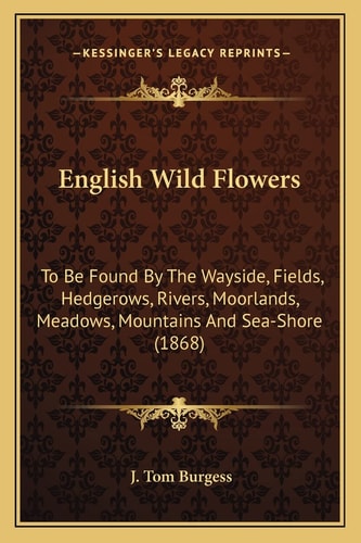 English Wild Flowers: To Be Found By The Wayside, Fields, Hedgerows, Rivers, Moorlands, Meadows, Mountains And Sea-Shore (1868)