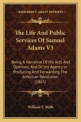 The Life and Public Services of Samuel Adams V3 the Life and Public Services of Samuel Adams V3: Being a Narrative of His Acts and Opinions, and of His Agencbeing a Narrative of His Acts and Opinions, and of His Agency in Producing and Forwarding the Amer