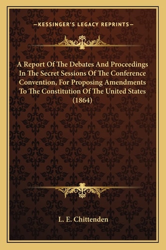 A Report Of The Debates And Proceedings In The Secret Sessions Of The Conference Convention, For Proposing Amendments To The Constitution Of The United States (1864)