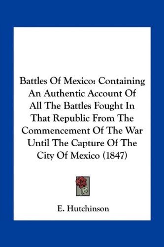 Battles Of Mexico: Containing An Authentic Account Of All The Battles Fought In That Republic From The Commencement Of The War Until The Capture Of The City Of Mexico (1847)