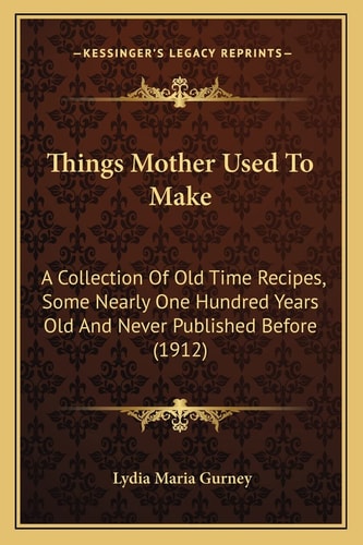 Things Mother Used To Make: A Collection Of Old Time Recipes, Some Nearly One Hundred Years Old And Never Published Before (1912)