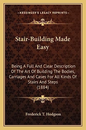 Stair-Building Made Easy: Being A Full And Clear Description Of The Art Of Building The Bodies, Carriages And Cases For All Kinds Of Stairs And Steps (1884)