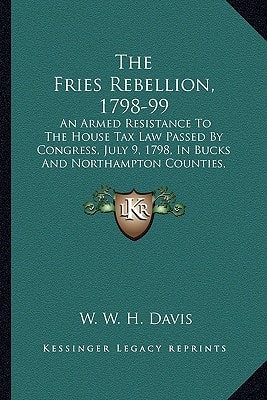 The Fries Rebellion, 1798-99: An Armed Resistance To The House Tax Law Passed By Congress, July 9, 1798, In Bucks And Northampton Counties, Pennsylvania (1899)