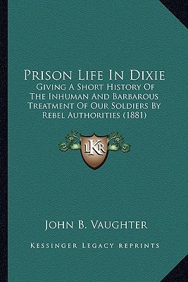 Prison Life In Dixie: Giving A Short History Of The Inhuman And Barbarous Treatment Of Our Soldiers By Rebel Authorities (1881)
