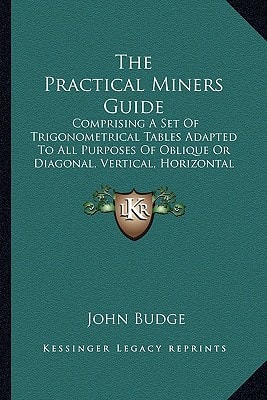 The Practical Miners Guide: Comprising A Set Of Trigonometrical Tables Adapted To All Purposes Of Oblique Or Diagonal, Vertical, Horizontal And Traverse Dialling (1866)