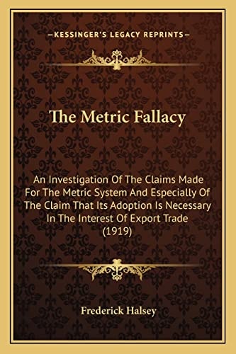The Metric Fallacy: An Investigation Of The Claims Made For The Metric System And Especially Of The Claim That Its Adoption Is Necessary In The Interest Of Export Trade (1919)