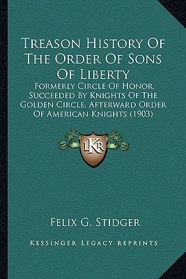 Treason History Of The Order Of Sons Of Liberty: Formerly Circle Of Honor, Succeeded By Knights Of The Golden Circle, Afterward Order Of American Knights (1903)