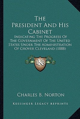 The President And His Cabinet: Indicating The Progress Of The Government Of The United States Under The Administration Of Grover Cleveland (1888)