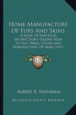 Home Manufacture of Furs and Skins: A Book of Practical Instructions Telling How to Tan, Dress, a Book of Practical Instructions Telling How to Tan, D