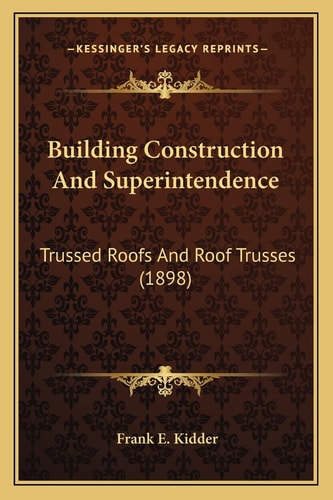 Building Construction And Superintendence: Trussed Roofs And Roof Trusses (1898)
