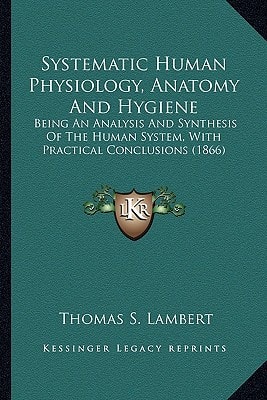 Systematic Human Physiology, Anatomy And Hygiene: Being An Analysis And Synthesis Of The Human System, With Practical Conclusions (1866)