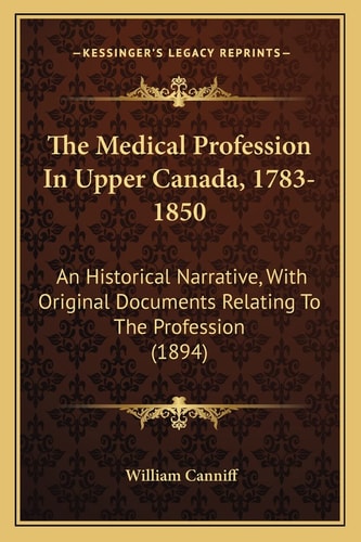 The Medical Profession In Upper Canada, 1783-1850: An Historical Narrative, With Original Documents Relating To The Profession (1894)