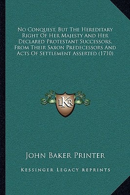 No Conquest, But The Hereditary Right Of Her Majesty And Her Declared Protestant Successors, From Their Saxon Predecessors And Acts Of Settlement Asserted (1710)