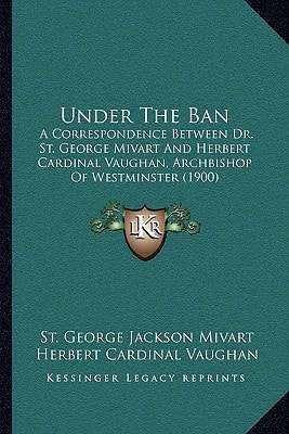 Under The Ban: A Correspondence Between Dr. St. George Mivart And Herbert Cardinal Vaughan, Archbishop Of Westminster (1900)