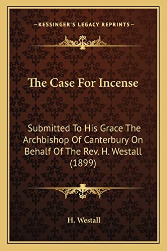 The Case For Incense: Submitted To His Grace The Archbishop Of Canterbury On Behalf Of The Rev. H. Westall (1899)