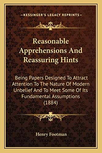 Reasonable Apprehensions And Reassuring Hints: Being Papers Designed To Attract Attention To The Nature Of Modern Unbelief And To Meet Some Of Its Fundamental Assumptions (1884)