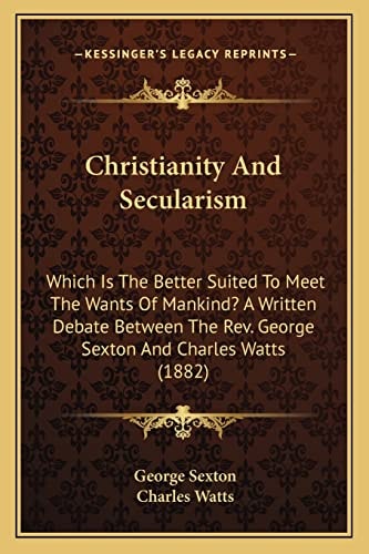 Christianity And Secularism: Which Is The Better Suited To Meet The Wants Of Mankind? A Written Debate Between The Rev. George Sexton And Charles Watts (1882)