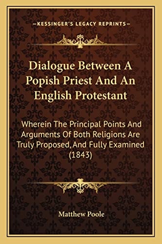Dialogue Between A Popish Priest And An English Protestant: Wherein The Principal Points And Arguments Of Both Religions Are Truly Proposed, And Fully Examined (1843)