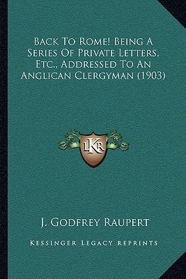 Back To Rome! Being A Series Of Private Letters, Etc., Addressed To An Anglican Clergyman (1903)
